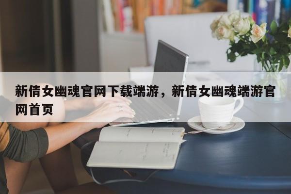 新倩女幽魂官网下载端游，新倩女幽魂端游官网首页