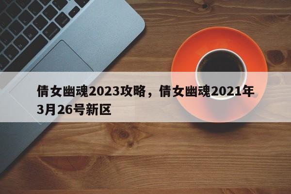 倩女幽魂2023攻略，倩女幽魂2021年3月26号新区